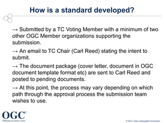 How is a standard developed?

→ Submitted by a TC Voting Member with a minimum of two
other OGC Member organizations supporting the
submission.
→ An email to TC Chair (Carl Reed) stating the intent to
submit.
→ The document package (cover letter, document in OGC
document template format etc) are sent to Carl Reed and
posted to pending documents.
→ At this point, the process may vary depending on which
path through the approval process the submission team
wishes to use.


                                               © 2012 Open Geospatial Consortium
 