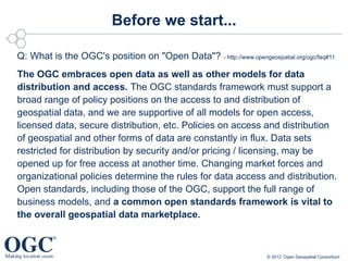 Before we start...

Q: What is the OGC's position on "Open Data"? - http://www.opengeospatial.org/ogc/faq#11
The OGC embraces open data as well as other models for data
distribution and access. The OGC standards framework must support a
broad range of policy positions on the access to and distribution of
geospatial data, and we are supportive of all models for open access,
licensed data, secure distribution, etc. Policies on access and distribution
of geospatial and other forms of data are constantly in flux. Data sets
restricted for distribution by security and/or pricing / licensing, may be
opened up for free access at another time. Changing market forces and
organizational policies determine the rules for data access and distribution.
Open standards, including those of the OGC, support the full range of
business models, and a common open standards framework is vital to
the overall geospatial data marketplace.



                                                                     © 2012 Open Geospatial Consortium
 