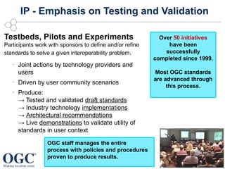 IP - Emphasis on Testing and Validation

Testbeds, Pilots and Experiments                            Over 50 initiatives
Participants work with sponsors to define and/or refine        have been
standards to solve a given interoperability problem.          successfully
                                                          completed since 1999.
   –
       Joint actions by technology providers and
       users                                              Most OGC standards
                                                          are advanced through
   –
       Driven by user community scenarios
                                                               this process.
   –
       Produce:
       → Tested and validated draft standards
       → Industry technology implementations
       → Architectural recommendations
       → Live demonstrations to validate utility of
       standards in user context

                 OGC staff manages the entire
                 process with policies and procedures
                 proven to produce results.
                                                                © 2012 Open Geospatial Consortium
 