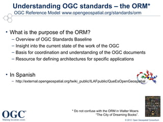 Understanding OGC standards – the ORM*
   OGC Reference Model www.opengeospatial.org/standards/orm



• What is the purpose of the ORM?
  –   Overview of OGC Standards Baseline
  –   Insight into the current state of the work of the OGC
  –   Basis for coordination and understanding of the OGC documents
  –   Resource for defining architectures for specific applications


• In Spanish
  – http://external.opengeospatial.org/twiki_public/ILAFpublic/QueEsOpenGeospatial




                                      * Do not confuse with the ORM in Walter Moers
                                                      “The City of Dreaming Books”.
                                                                         © 2012 Open Geospatial Consortium
 