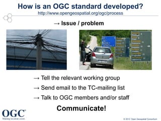 How is an OGC standard developed?
     http://www.opengeospatial.org/ogc/process

            → Issue / problem




    → Tell the relevant working group
    → Send email to the TC-mailing list
    → Talk to OGC members and/or staff
              Communicate!
                                                 © 2012 Open Geospatial Consortium
 
