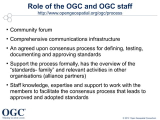 Role of the OGC and OGC staff
               http://www.opengeospatial.org/ogc/process


●
    Community forum
●
    Comprehensive communications infrastructure
●
    An agreed upon consensus process for defining, testing,
    documenting and approving standards
●
    Support the process formally, has the overview of the
    “standards- family” and relevant activities in other
    organisations (alliance partners)
●
    Staff knowledge, expertise and support to work with the
    members to facilitate the consensus process that leads to
    approved and adopted standards


                                                           © 2012 Open Geospatial Consortium
 