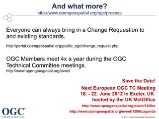 And what more?
                 http://www.opengeospatial.org/ogc/process


Everyone can always bring in a Change Requestion to
and existing standards.
http://portal.opengeospatial.org/public_ogc/change_request.php


OGC Members meet 4x a year during the OGC
Technical Committee meetings.
http://www.opengeospatial.org/event

                                                           Save the Date!
                                        Next European OGC TC Meeting
                                        18. - 22. June 2012 in Exeter, UK
                                              hosted by the UK MetOffice
                                         http://www.opengeospatial.org/event/1206tc
                                  http://www.opengeospatial.org/event/1206tcagenda
                                                                 © 2012 Open Geospatial Consortium
 