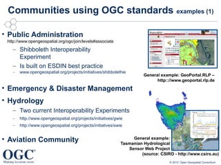 Communities using OGC standards examples (1)

• Public Administration
 http://www.opengeospatial.org/ogc/join/levels#associate
   – Shibboleth Interoperability
     Experiment
   – Is built on ESDIN best practice
   –   www.opengeospatial.org/projects/initiatives/shibbolethie
                                                                       General example: GeoPortal.RLP –
                                                                             http:://www.geoportal.rlp.de

• Emergency & Disaster Management
• Hydrology
   – Two current Interoperability Experiments
   –   http://www.opengeospatial.org/projects/initiatives/gwie
   –   http://www.opengeospatial.org/projects/initiatives/swie


• Aviation Community                                              General example:
                                                             Tasmanian Hydrological
                                                                Sensor Web Project
                                                                      (source: CSIRO - http://www.csiro.au)
                                                                                   © 2012 Open Geospatial Consortium
 