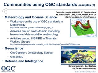 Communities using OGC standards                                                  examples (2)

                                                         General example: GALEON IE: Geo-interface
                                                         to Atmosphere, Land, Earth, Ocean, NetCDF
• Meteorology and Oceans Science                                  http://www.ogcnetwork.net/galeon

   – Workshops on the use of OGC standards in
     Meteorology
     http://www.metoffice.gov.uk/conference/gis_ogc_3/
   – Activities around cross-domain modelling:
     harmonised data model for meteorology
   – Activities around INSPIRE in Thematic
     Working Groups
     http://external.opengeospatial.org/twiki_public/bin/view/MetOceanDWG/WebHome

• Geoscience
   – OneGeology / OneGeology Europe
   – GeoSciML
• Defense and Intelligence
                                                                     General example: OneGeology
                                                                        http://www.onegeology.org
                                                                            © 2012 Open Geospatial Consortium
 