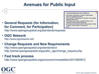 Avenues for Public Input



• General Requests (for Information,
  for Comment, for Participation)
 http://www.opengeospatial.org/standards/requests
• OGC Network
 http://www.ogcnetwork.net/

• Change Requests and New Requirements
 http://www.opengeospatial.org/standards/cr
 http://portal.opengeospatial.org/public_ogc/change_request.php
• Fast track process
 http://www.opengeospatial.org/pressroom/newsletters/201006/#C3



                                                          © 2012 Open Geospatial Consortium
 