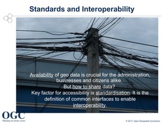 Standards and Interoperability




Availability of geo data is crucial for the administration,
              businesses and citizens alike.
                 But how to share data?
 Key factor for accessibility is standardisation. It is the
       definition of common interfaces to enable
                      interoperability.

                                               © 2012 Open Geospatial Consortium
 