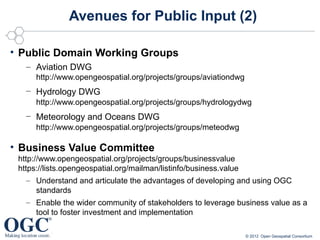Avenues for Public Input (2)

• Public Domain Working Groups
   – Aviation DWG
     http://www.opengeospatial.org/projects/groups/aviationdwg
   – Hydrology DWG
     http://www.opengeospatial.org/projects/groups/hydrologydwg
   – Meteorology and Oceans DWG
     http://www.opengeospatial.org/projects/groups/meteodwg

• Business Value Committee
 http://www.opengeospatial.org/projects/groups/businessvalue
 https://lists.opengeospatial.org/mailman/listinfo/business.value
    – Understand and articulate the advantages of developing and using OGC
       standards
    – Enable the wider community of stakeholders to leverage business value as a
       tool to foster investment and implementation

                                                                 © 2012 Open Geospatial Consortium
 