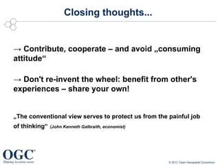 Closing thoughts...


→ Contribute, cooperate – and avoid „consuming
attitude“

→ Don't re-invent the wheel: benefit from other's
experiences – share your own!


„The conventional view serves to protect us from the painful job
of thinking“   (John Kenneth Galbraith, economist)




                                                     © 2012 Open Geospatial Consortium
 