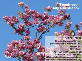 Thank you!
                                               Any Questions?




                                                                    Athina Trakas
                                              Director European Service
                                         OpenGeospatial Consortium, Inc.
                                                                           Heerstr. 162
                                                                           53111 Bonn
                                                       Tel.: +49 – 228 – 54 88 99 42
                                                       Mobil: +49 – 173 – 211 2623

OGC   ®                                      eMail: atrakas@opengeospatial.org
                                            web: http://www.opengeospatial.org
          Copyright © 2011, Open Geospatial Consortium                 Making location count...
 