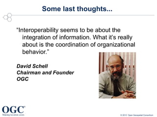Some last thoughts...


“Interoperability seems to be about the
   integration of information. What it’s really
   about is the coordination of organizational
   behavior.”

David Schell
Chairman and Founder
OGC




                                         © 2012 Open Geospatial Consortium
 