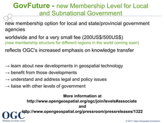 GovFuture - new Membership Level for Local
                  and Subnational Government
new membership option for local and state/provincial government
agencies
worldwide and for a very small fee (200US$/500US$)
(new membership structure for different regions in the world coming soon)
reflects OGC's increased emphasis on knowledge transfer


→ learn about new developments in geospatial technology
→ benefit from those developments
→ understand and address legal and policy issues
→ liaise with other levels of government

                             More information at
            http://www.opengeospatial.org/ogc/join/levels#associate
                                     and
         http://www.opengeospatial.org/pressroom/pressreleases/1322

                                                                 © 2012 Open Geospatial Consortium
 