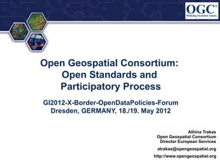 Open Geospatial Consortium:
   Open Standards and
   Participatory Process
GI2012-X-Border-OpenDataPolicies-Forum
  Dresden, GERMANY, 18./19. May 2012


                                              Athina Trakas
                                Open Geospatial Consortium
                                 Director European Services
                                atrakas@opengeospatial.org
                               http://www.opengeospatial.org
 