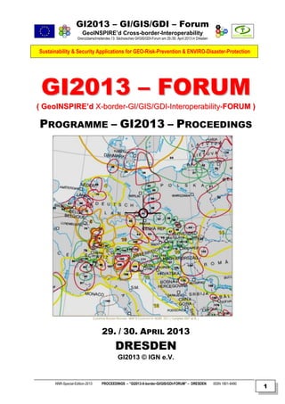 GI2013 – GI/GIS/GDI – Forum
GeoINSPIRE’d Cross-border-Interoperability
Grenzüberschreitendes 13. Sächsisches GI/GIS/GDI-Forum am 29./30. April 2013 in Dresden

Sustainability & Security Applications for GEO-Risk-Prevention & ENVIRO-Disaster-Protection

GI2013 – FORUM
( GeoINSPIRE’d X-border-GI/GIS/GDI-Interoperability-FORUM )

PROGRAMME – GI2013 – PROCEEDINGS

EUROPEAN BORDER REGIONS - MAP © COURTESY BY AEBR, 2011 ( Compiled 2007 at IfL )

29. / 30. APRIL 2013

DRESDEN
GI2013 © IGN e.V.

NNR-Special-Edition-2013

PROCEEDINGS – “GI2013-X-border-GI/GIS/GDI-FORUM” – DRESDEN

ISSN 1801-6480

1

 
