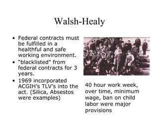 Walsh-Healy
• Federal contracts must
be fulfilled in a
healthful and safe
working environment.
• “blacklisted" from
federal contracts for 3
years.
• 1969 incorporated
ACGIH’s TLV’s into the
act. (Silica, Absestos
were examples)
40 hour work week,
over time, minimum
wage, ban on child
labor were major
provisions
 