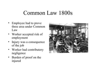 Common Law 1800s
• Employee had to prove
three area under Common
Law
• Worker accepted risk of
employment
• Injury was a consequence
of the job
• Worker had contributory
negligence
• Burden of proof on the
injured
 
