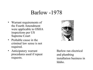 Barlow -1978
• Warrant requirements of
the Fourth Amendment
were applicable to OSHA
inspections per US
Supreme Court
• Probable cause in the
criminal law sense is not
required.
• Anticipatory warrant
procedures used if repeat
requests.
Barlow ran electrical
and plumbing
installation business in
Idaho.
 