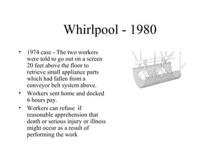 Whirlpool - 1980
• 1974 case - The two workers
were told to go out on a screen
20 feet above the floor to
retrieve small appliance parts
which had fallen from a
conveyor belt system above.
• Workers sent home and docked
6 hours pay.
• Workers can refuse if
reasonable apprehension that
death or serious injury or illness
might occur as a result of
performing the work
 