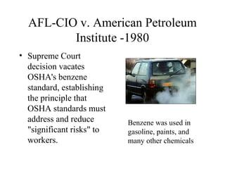 AFL-CIO v. American Petroleum
Institute -1980
• Supreme Court
decision vacates
OSHA's benzene
standard, establishing
the principle that
OSHA standards must
address and reduce
"significant risks" to
workers.
Benzene was used in
gasoline, paints, and
many other chemicals
 