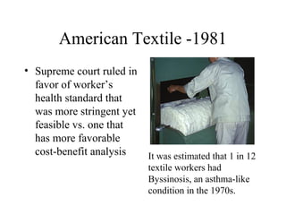 American Textile -1981
• Supreme court ruled in
favor of worker’s
health standard that
was more stringent yet
feasible vs. one that
has more favorable
cost-benefit analysis It was estimated that 1 in 12
textile workers had
Byssinosis, an asthma-like
condition in the 1970s.
 