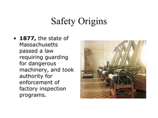 Safety Origins
• 1877, the state of
Massachusetts
passed a law
requiring guarding
for dangerous
machinery, and took
authority for
enforcement of
factory inspection
programs.
 