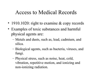 Access to Medical Records
• 1910.1020: right to examine & copy records
• Examples of toxic substances and harmful
physical agents are:
– Metals and dusts, such as, lead, cadmium, and
silica.
– Biological agents, such as bacteria, viruses, and
fungi.
– Physical stress, such as noise, heat, cold,
vibration, repetitive motion, and ionizing and
non-ionizing radiation.
 