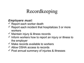 Recordkeeping
Employers must:
 Report each worker death
 Report each incident that hospitalizes 3 or more
workers
 Maintain injury & illness records
 Inform workers how to report an injury or illness to
the employer
 Make records available to workers
 Allow OSHA access to records
 Post annual summary of injuries & illnesses
 