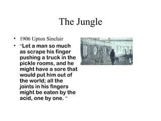 The Jungle
• 1906 Upton Sinclair
• “Let a man so much
as scrape his finger
pushing a truck in the
pickle rooms, and he
might have a sore that
would put him out of
the world; all the
joints in his fingers
might be eaten by the
acid, one by one. “
 
