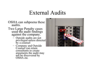 External Audits
OSHA can subpoena these
audits.
Two Large Penalty cases
used the audit findings
against the company.
– Outside audits are not
privileged unless directed
by a counsel
– Company and Outside
Counsel can retain
consultants to create
arguments the audit may
not be discovered by
OSHA etc.
 