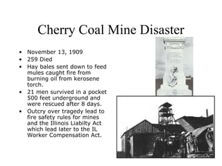 Cherry Coal Mine Disaster
• November 13, 1909
• 259 Died
• Hay bales sent down to feed
mules caught fire from
burning oil from kerosene
torch.
• 21 men survived in a pocket
500 feet underground and
were rescued after 8 days.
• Outcry over tragedy lead to
fire safety rules for mines
and the Illinois Liabilty Act
which lead later to the IL
Worker Compensation Act.
 