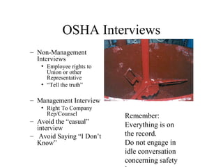 OSHA Interviews
– Non-Management
Interviews
• Employee rights to
Union or other
Representative
• “Tell the truth”
– Management Interview
• Right To Company
Rep/Counsel
– Avoid the “casual”
interview
– Avoid Saying “I Don’t
Know”
Remember:
Everything is on
the record.
Do not engage in
idle conversation
concerning safety
 