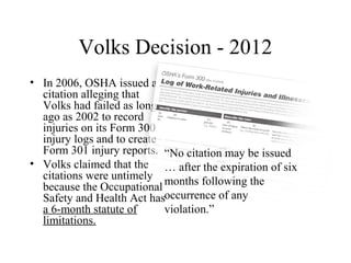 Volks Decision - 2012
• In 2006, OSHA issued a
citation alleging that
Volks had failed as long
ago as 2002 to record
injuries on its Form 300
injury logs and to create
Form 301 injury reports.
• Volks claimed that the
citations were untimely
because the Occupational
Safety and Health Act has
a 6-month statute of
limitations.
“No citation may be issued
… after the expiration of six
months following the
occurrence of any
violation.”
 