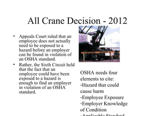 All Crane Decision - 2012
• Appeals Court ruled that an
employee does not actually
need to be exposed to a
hazard before an employer
can be found in violation of
an OSHA standard.
• Rather, the Sixth Circuit held
that the fact that an
employee could have been
exposed to a hazard is
enough to find an employer
in violation of an OSHA
standard.
OSHA needs four
elements to cite:
-Hazard that could
cause harm
-Employee Exposure
-Employer Knowledge
of Condition
 
