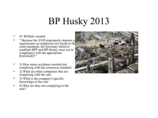 BP Husky 2013
• 41 Willfuls vacated
• “ Because the AVD improperly imposes a
requirement on employers not found in the
cited standards, the Secretary failed to
establish BPP and BP-Husky were not in
compliance with the appropriate
RAGAGEP.”
• 1) How many accidents resulted not
complying with the consensus standard.
• 2) What are other companies that are
complying with the rule.
• 3) What is the company's specific
knowledge of the rule
• 4) Why are they not complying to the
rule?
 