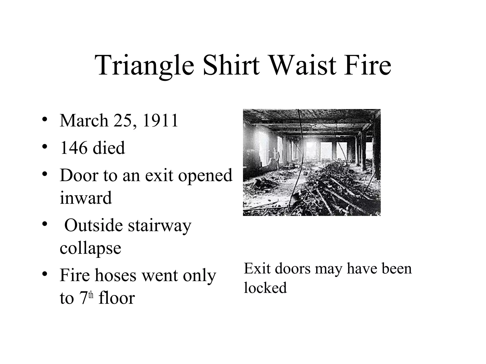 Triangle Shirt Waist Fire
• March 25, 1911
• 146 died
• Door to an exit opened
inward
• Outside stairway
collapse
• Fire hoses went only
to 7th
floor
Exit doors may have been
locked
 