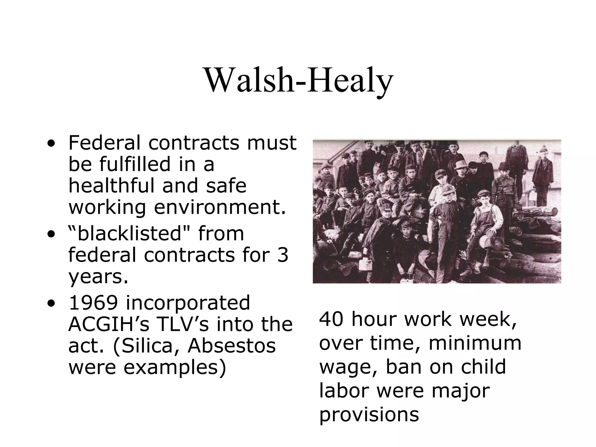 Walsh-Healy
• Federal contracts must
be fulfilled in a
healthful and safe
working environment.
• “blacklisted" from
federal contracts for 3
years.
• 1969 incorporated
ACGIH’s TLV’s into the
act. (Silica, Absestos
were examples)
40 hour work week,
over time, minimum
wage, ban on child
labor were major
provisions
 