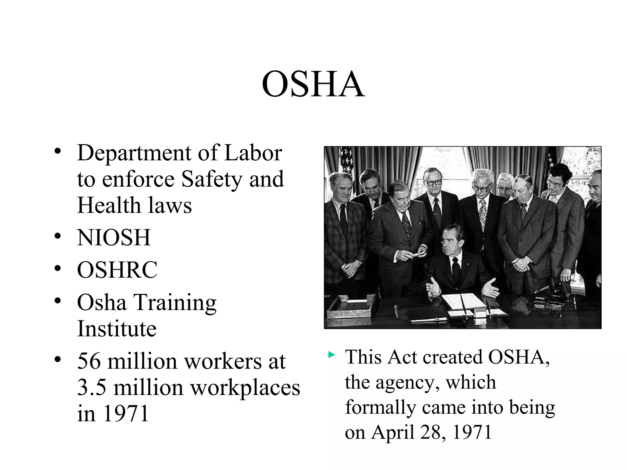 OSHA
• Department of Labor
to enforce Safety and
Health laws
• NIOSH
• OSHRC
• Osha Training
Institute
• 56 million workers at
3.5 million workplaces
in 1971
 This Act created OSHA,
the agency, which
formally came into being
on April 28, 1971
 