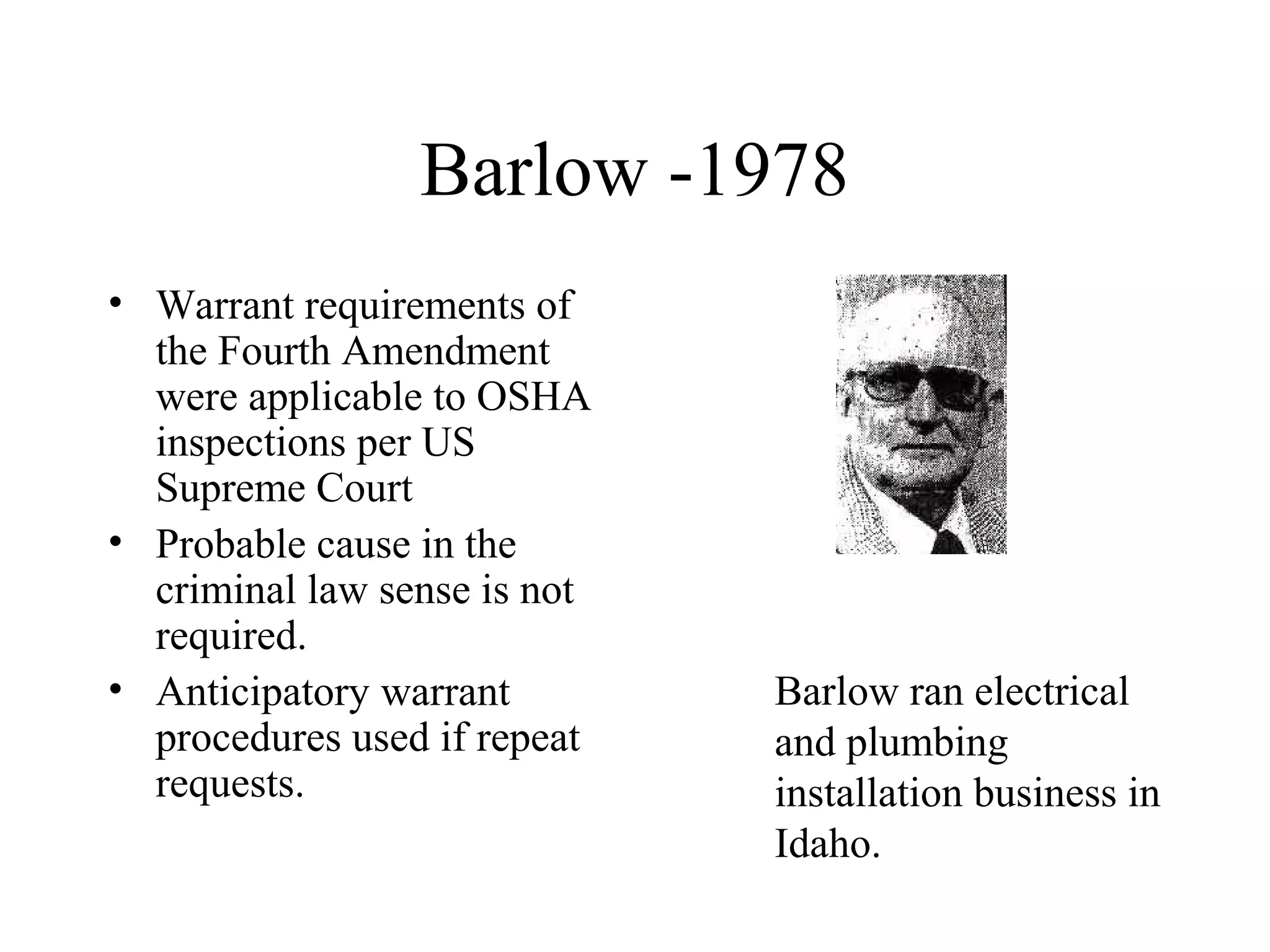 Barlow -1978
• Warrant requirements of
the Fourth Amendment
were applicable to OSHA
inspections per US
Supreme Court
• Probable cause in the
criminal law sense is not
required.
• Anticipatory warrant
procedures used if repeat
requests.
Barlow ran electrical
and plumbing
installation business in
Idaho.
 