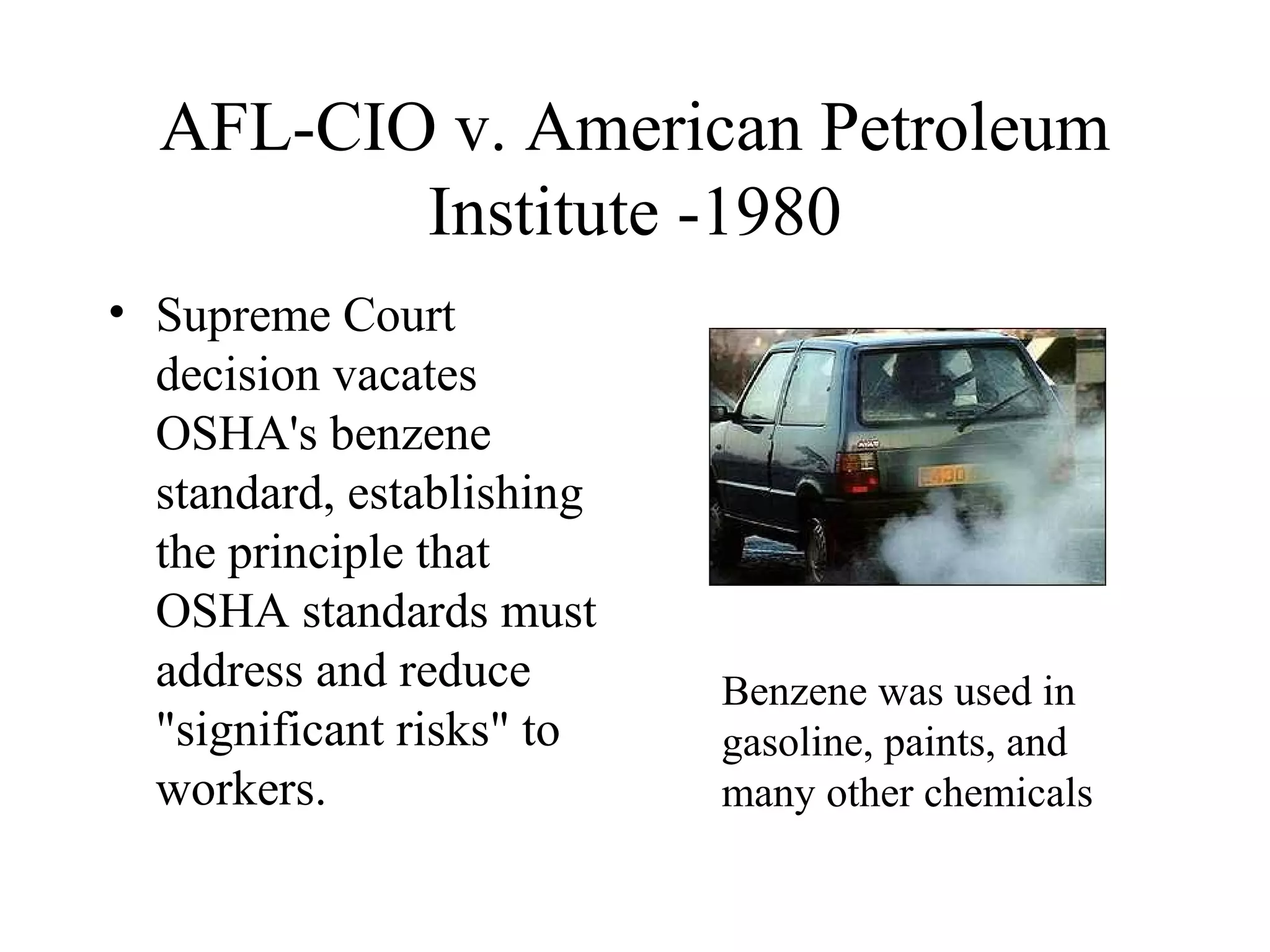 AFL-CIO v. American Petroleum
Institute -1980
• Supreme Court
decision vacates
OSHA's benzene
standard, establishing
the principle that
OSHA standards must
address and reduce
"significant risks" to
workers.
Benzene was used in
gasoline, paints, and
many other chemicals
 