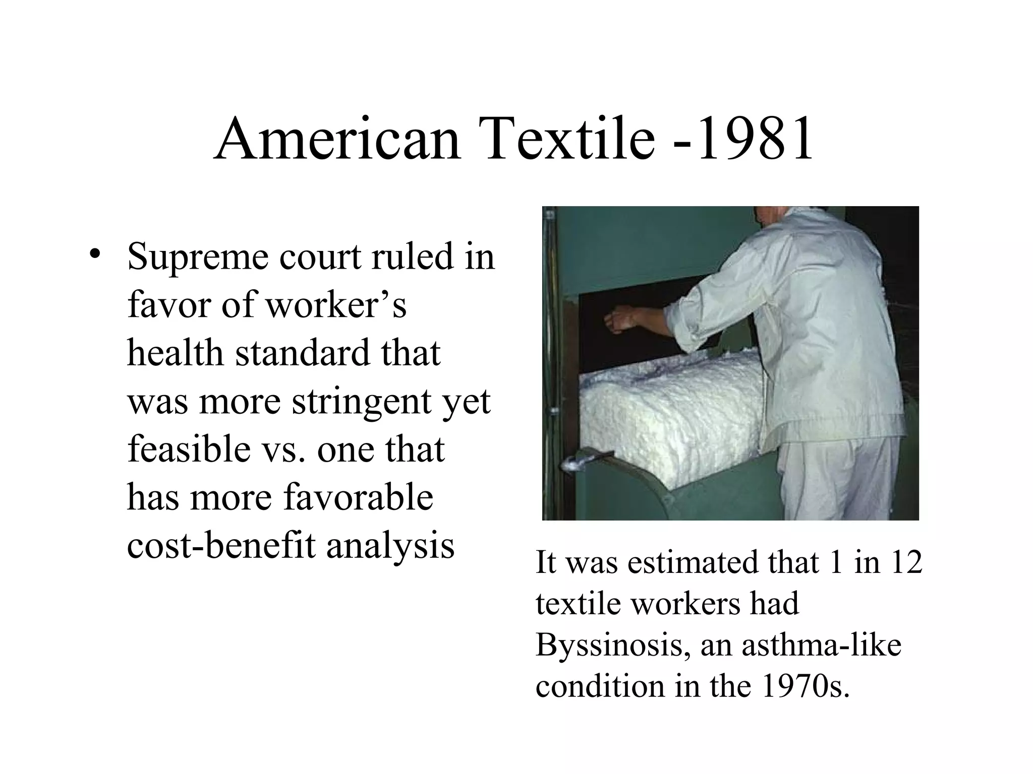 American Textile -1981
• Supreme court ruled in
favor of worker’s
health standard that
was more stringent yet
feasible vs. one that
has more favorable
cost-benefit analysis It was estimated that 1 in 12
textile workers had
Byssinosis, an asthma-like
condition in the 1970s.
 