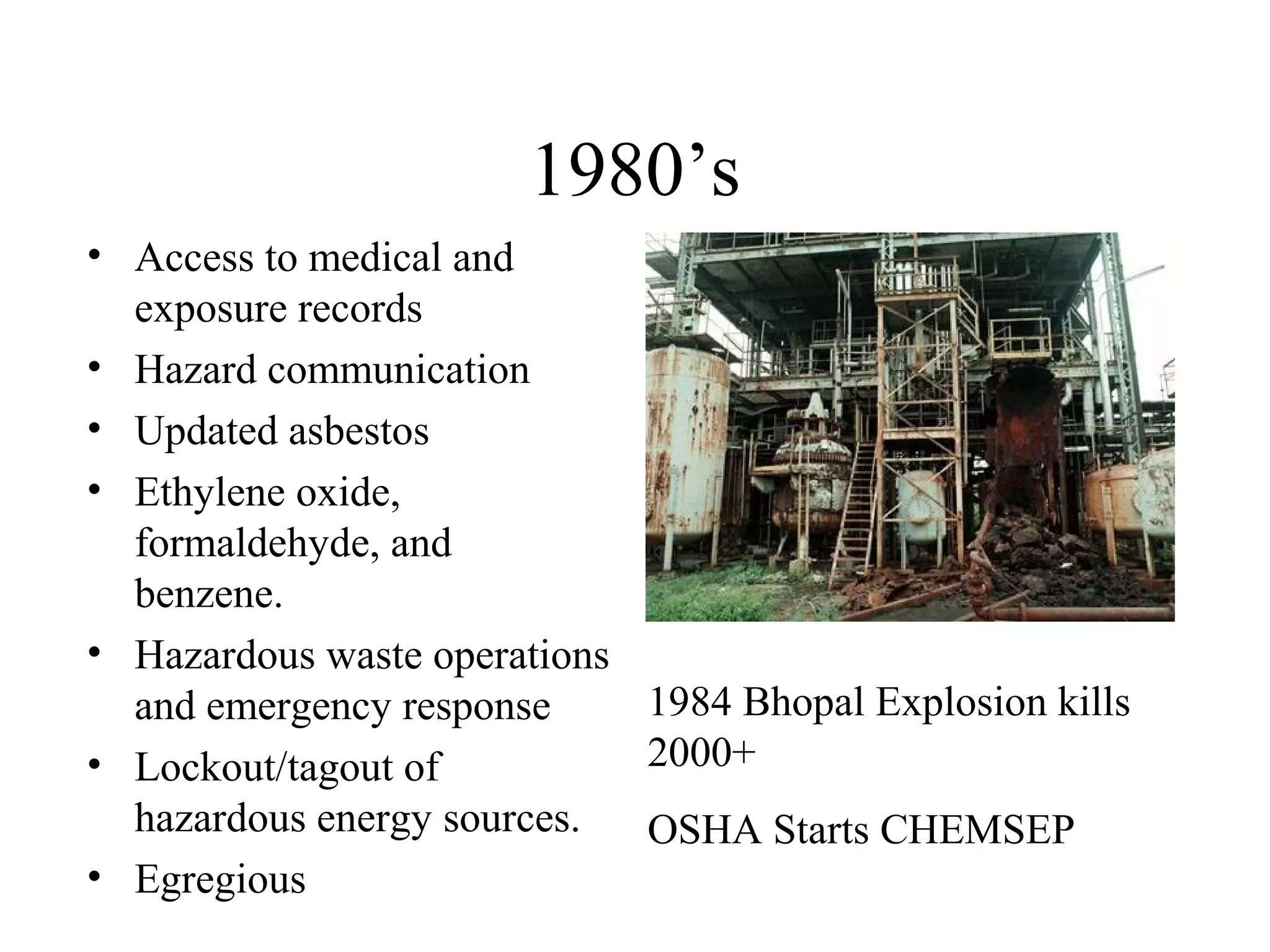 1980’s
• Access to medical and
exposure records
• Hazard communication
• Updated asbestos
• Ethylene oxide,
formaldehyde, and
benzene.
• Hazardous waste operations
and emergency response
• Lockout/tagout of
hazardous energy sources.
• Egregious
1984 Bhopal Explosion kills
2000+
OSHA Starts CHEMSEP
 