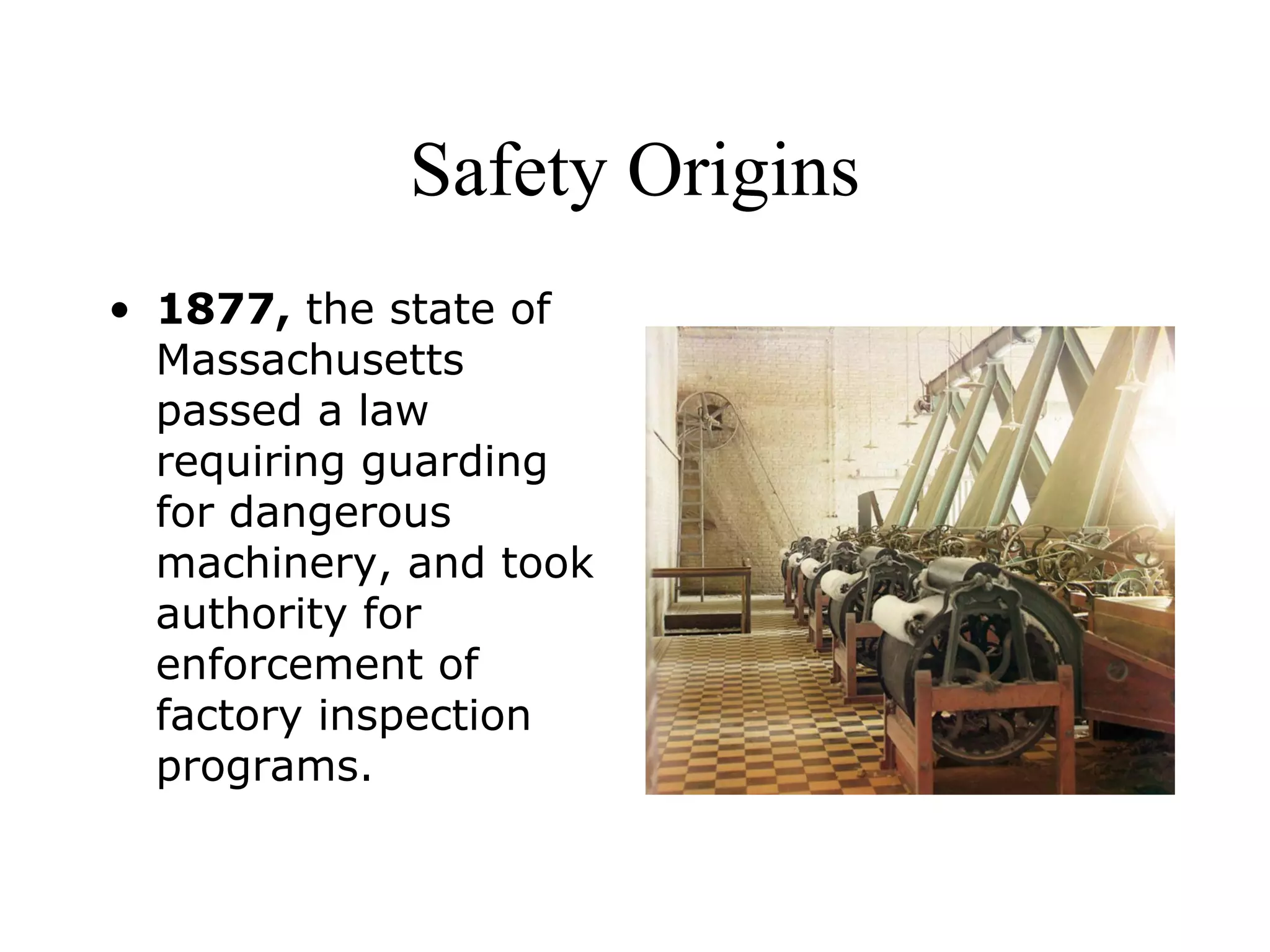 Safety Origins
• 1877, the state of
Massachusetts
passed a law
requiring guarding
for dangerous
machinery, and took
authority for
enforcement of
factory inspection
programs.
 