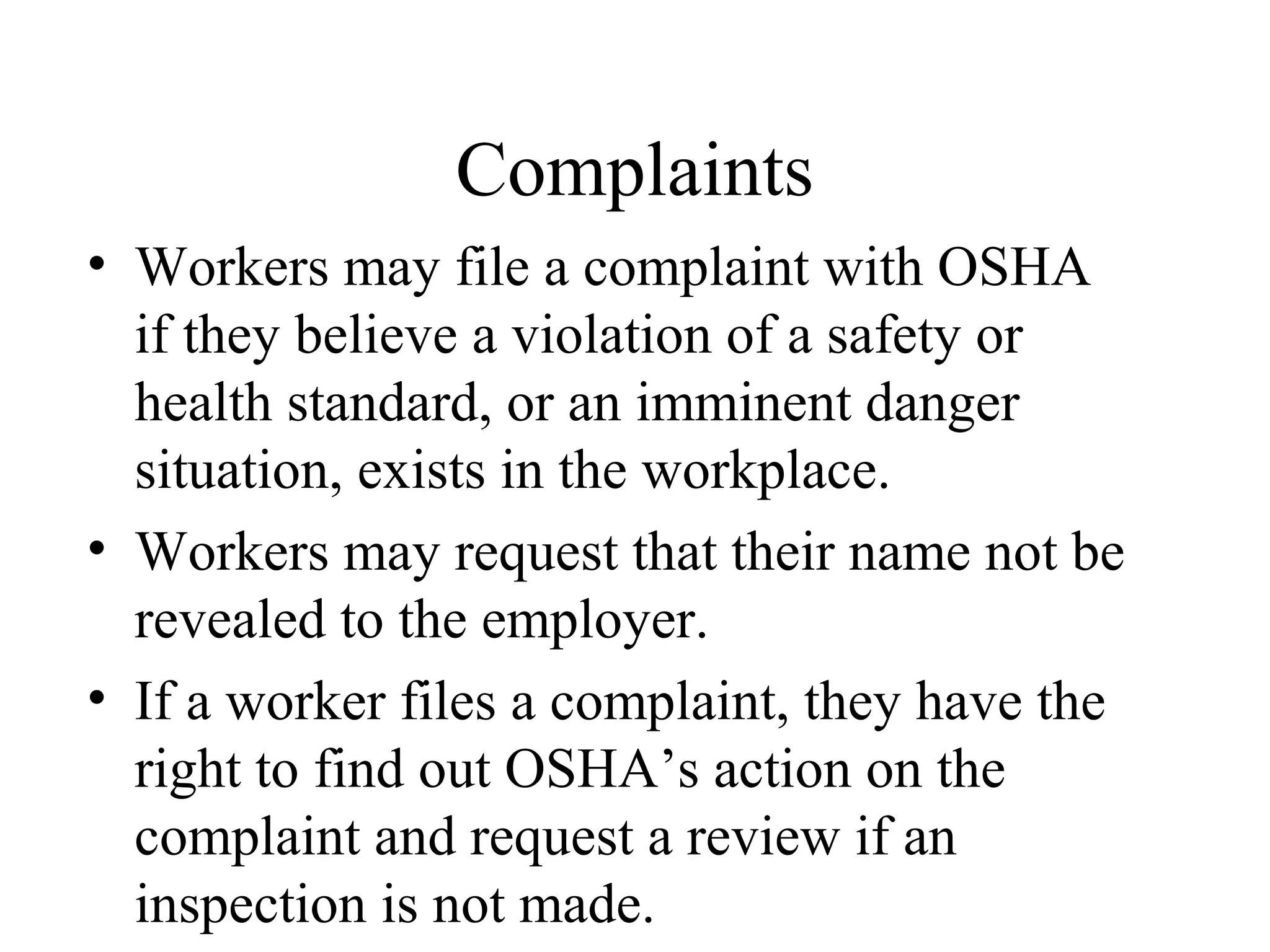 Complaints
• Workers may file a complaint with OSHA
if they believe a violation of a safety or
health standard, or an imminent danger
situation, exists in the workplace.
• Workers may request that their name not be
revealed to the employer.
• If a worker files a complaint, they have the
right to find out OSHA’s action on the
complaint and request a review if an
inspection is not made.
 