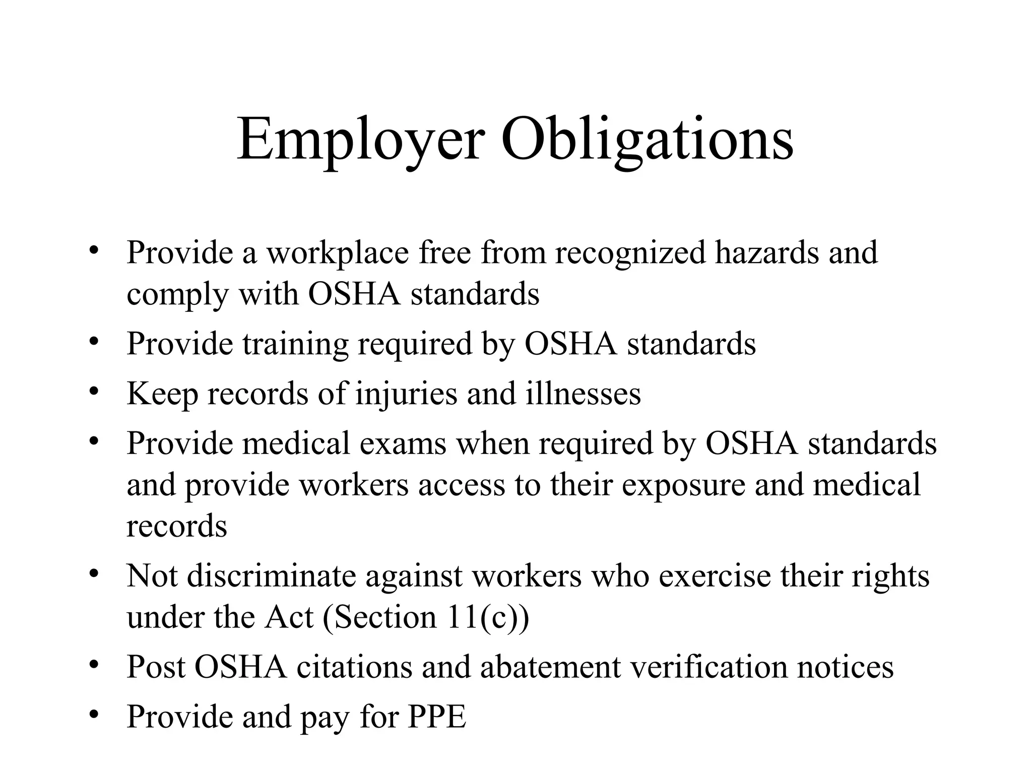 Employer Obligations
• Provide a workplace free from recognized hazards and
comply with OSHA standards
• Provide training required by OSHA standards
• Keep records of injuries and illnesses
• Provide medical exams when required by OSHA standards
and provide workers access to their exposure and medical
records
• Not discriminate against workers who exercise their rights
under the Act (Section 11(c))
• Post OSHA citations and abatement verification notices
• Provide and pay for PPE
 