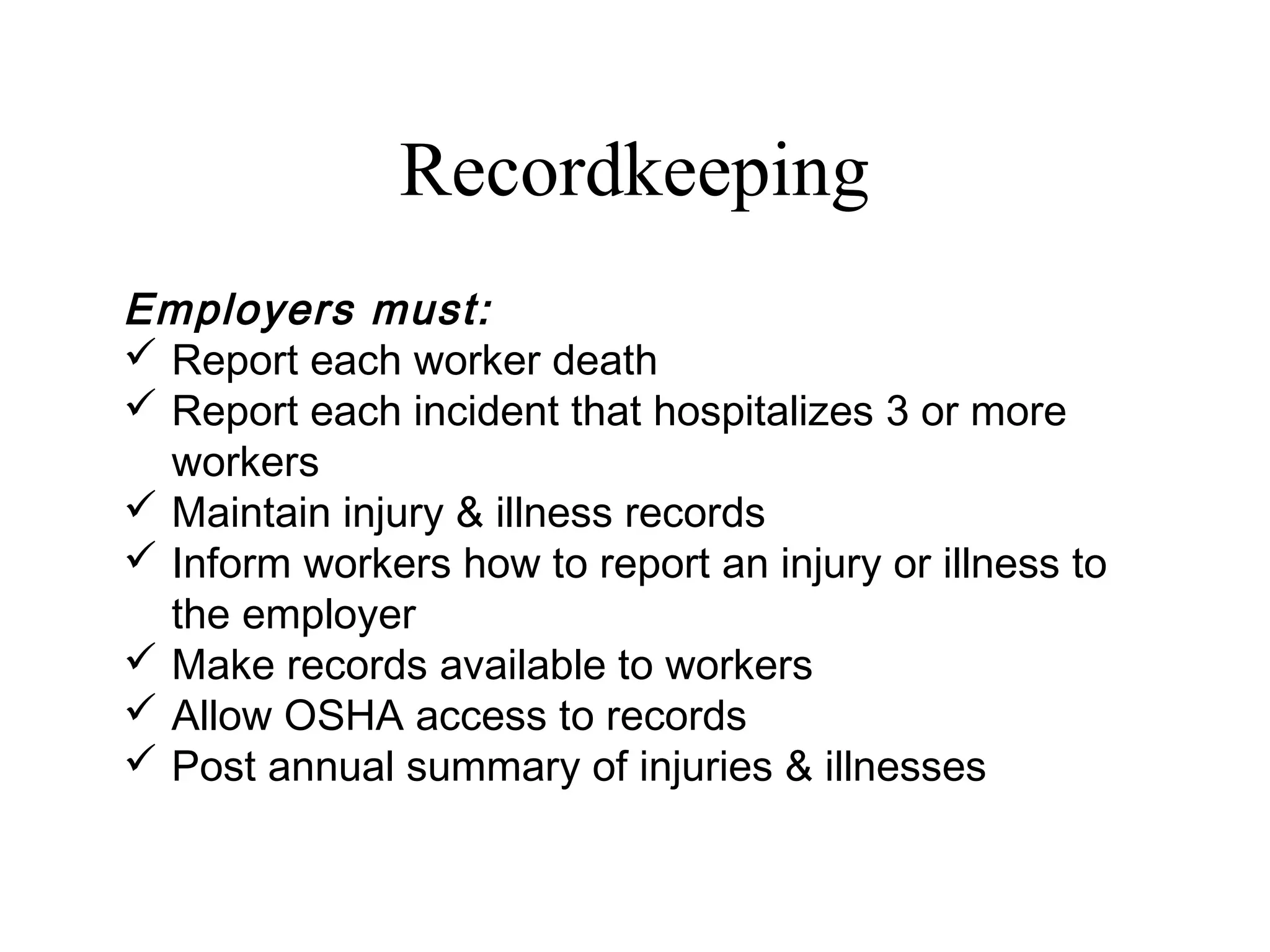Recordkeeping
Employers must:
 Report each worker death
 Report each incident that hospitalizes 3 or more
workers
 Maintain injury & illness records
 Inform workers how to report an injury or illness to
the employer
 Make records available to workers
 Allow OSHA access to records
 Post annual summary of injuries & illnesses
 
