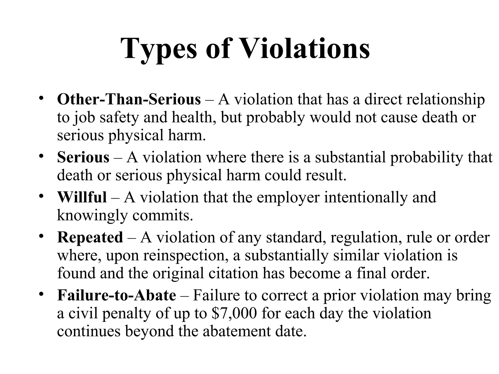 Types of Violations
• Other-Than-Serious – A violation that has a direct relationship
to job safety and health, but probably would not cause death or
serious physical harm.
• Serious – A violation where there is a substantial probability that
death or serious physical harm could result.
• Willful – A violation that the employer intentionally and
knowingly commits.
• Repeated – A violation of any standard, regulation, rule or order
where, upon reinspection, a substantially similar violation is
found and the original citation has become a final order.
• Failure-to-Abate – Failure to correct a prior violation may bring
a civil penalty of up to $7,000 for each day the violation
continues beyond the abatement date.
 