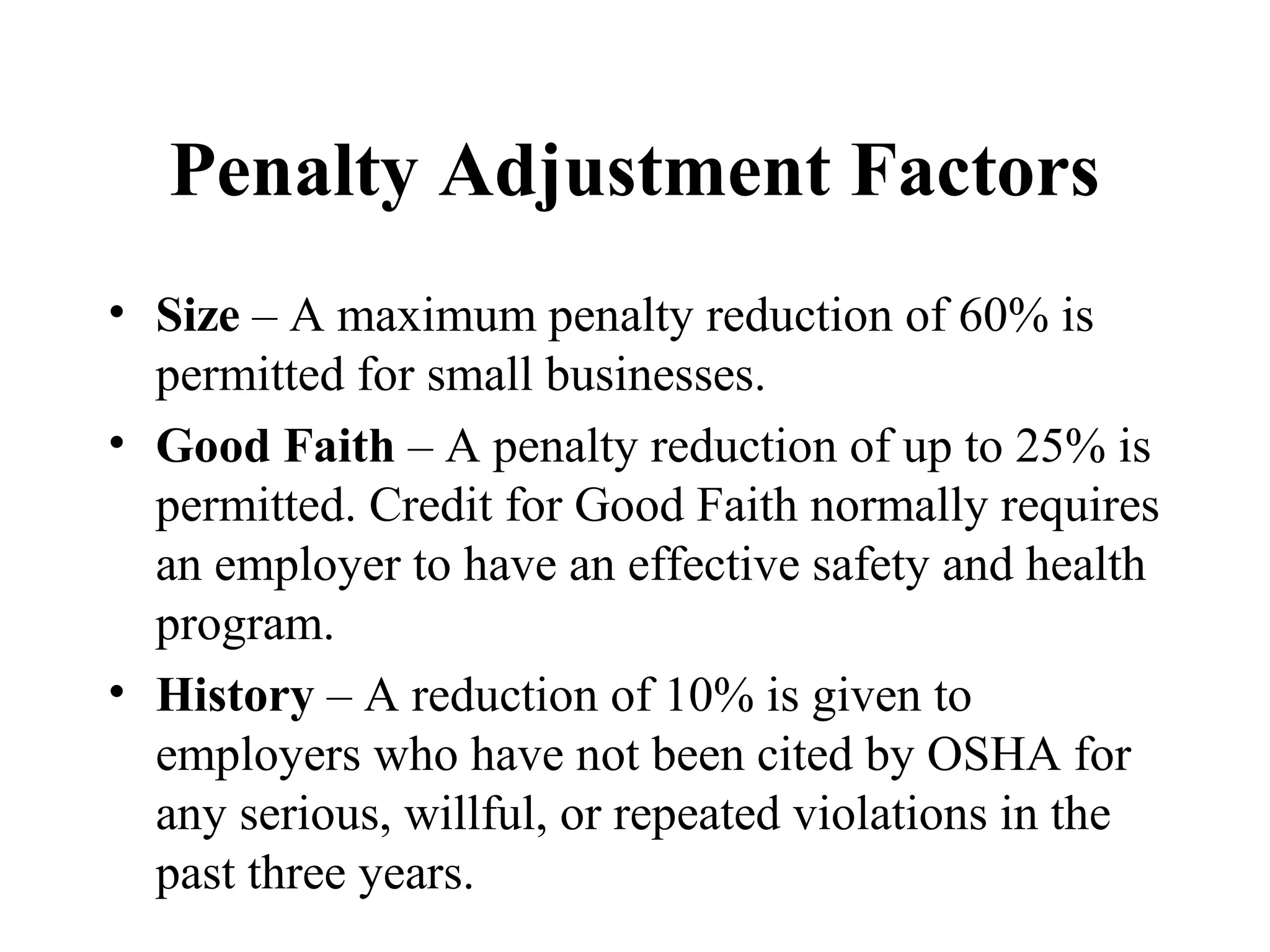 Penalty Adjustment Factors
• Size – A maximum penalty reduction of 60% is
permitted for small businesses.
• Good Faith – A penalty reduction of up to 25% is
permitted. Credit for Good Faith normally requires
an employer to have an effective safety and health
program.
• History – A reduction of 10% is given to
employers who have not been cited by OSHA for
any serious, willful, or repeated violations in the
past three years.
 
