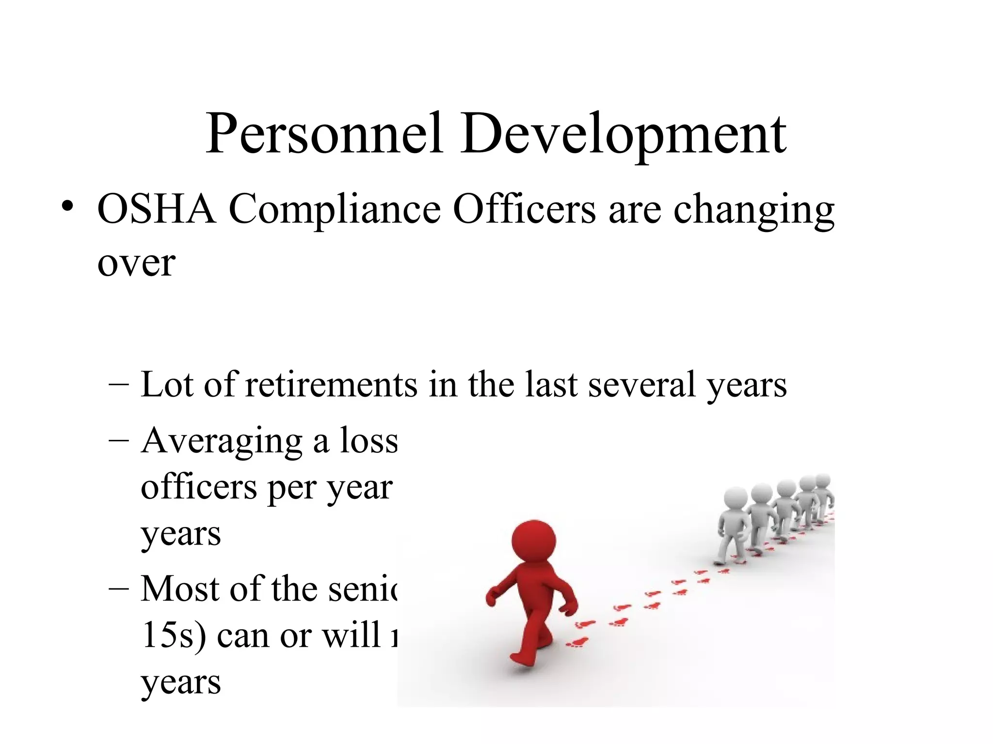 Personnel Development
• OSHA Compliance Officers are changing
over
– Lot of retirements in the last several years
– Averaging a loss of 60 to 80 compliance
officers per year over each of the last five
years
– Most of the senior leadership (SES and GS-
15s) can or will retire within the next five
years
 