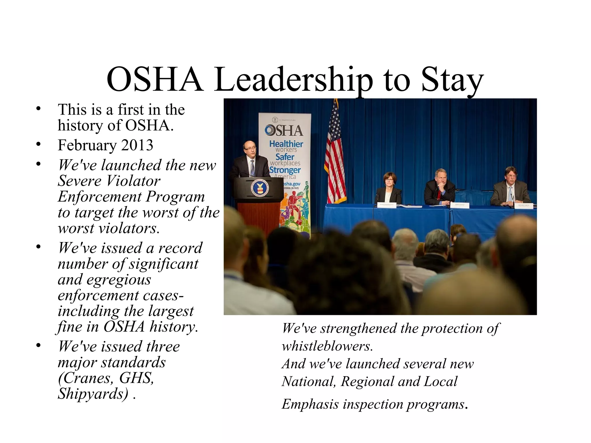 OSHA Leadership to Stay
• This is a first in the
history of OSHA.
• February 2013
• We've launched the new
Severe Violator
Enforcement Program
to target the worst of the
worst violators.
• We've issued a record
number of significant
and egregious
enforcement cases-
including the largest
fine in OSHA history.
• We've issued three
major standards
(Cranes, GHS,
Shipyards) .
We've strengthened the protection of
whistleblowers.
And we've launched several new
National, Regional and Local
Emphasis inspection programs.
 