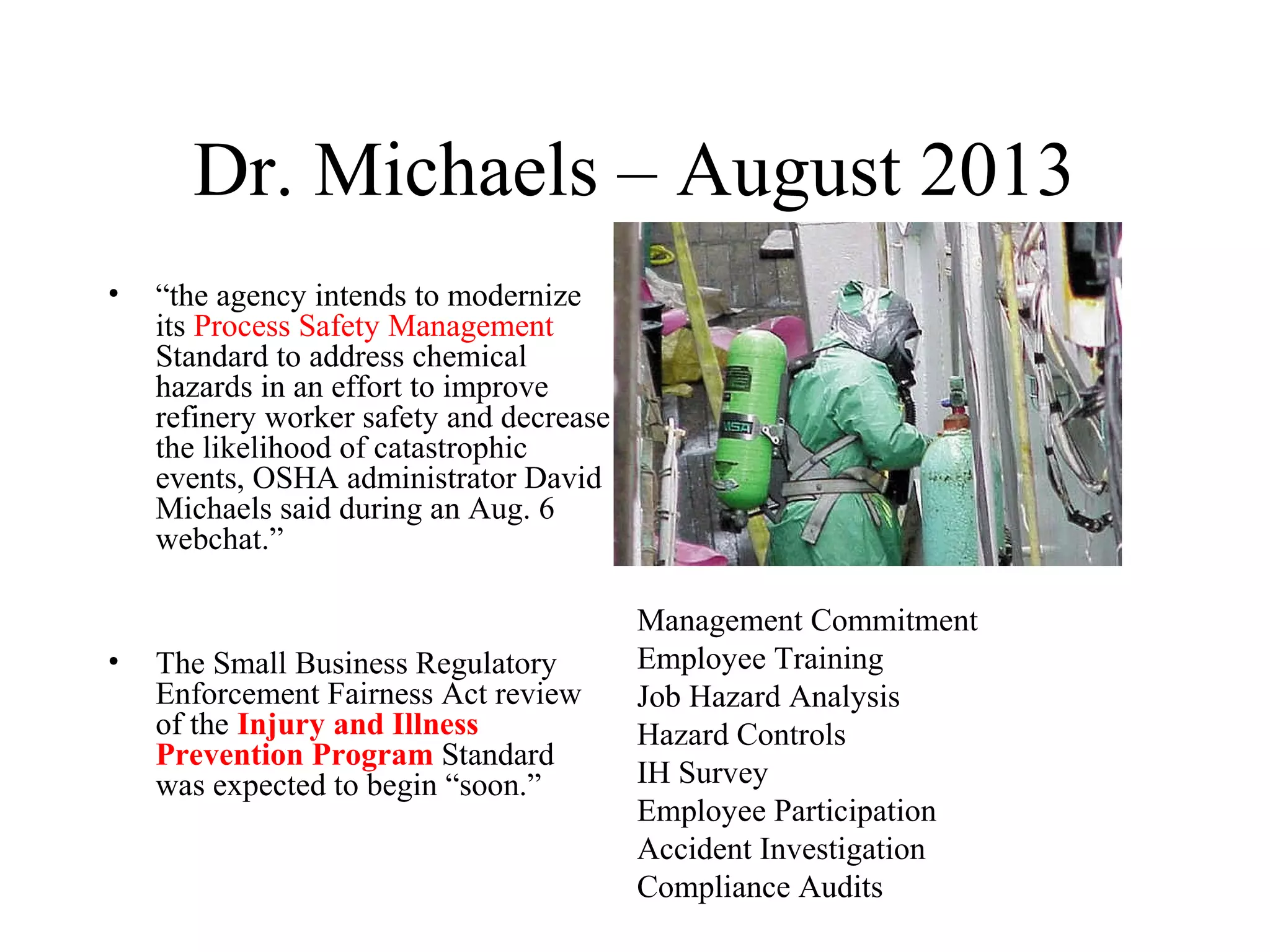 Dr. Michaels – August 2013
• “the agency intends to modernize
its Process Safety Management
Standard to address chemical
hazards in an effort to improve
refinery worker safety and decrease
the likelihood of catastrophic
events, OSHA administrator David
Michaels said during an Aug. 6
webchat.”
• The Small Business Regulatory
Enforcement Fairness Act review
of the Injury and Illness
Prevention Program Standard
was expected to begin “soon.”
Management Commitment
Employee Training
Job Hazard Analysis
Hazard Controls
IH Survey
Employee Participation
Accident Investigation
Compliance Audits
 